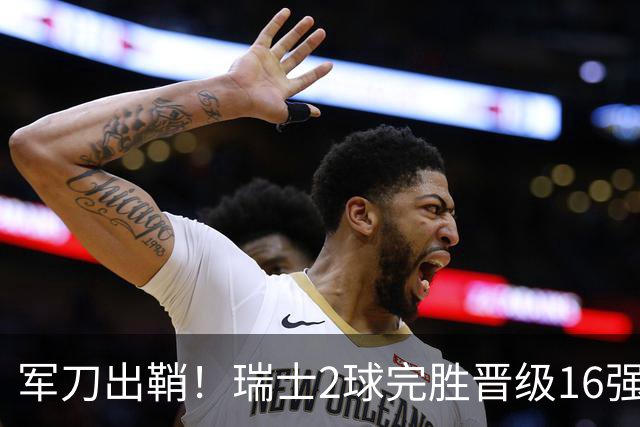 军刀出鞘！瑞士2球完胜晋级16强 时隔88年淘汰赛赢球