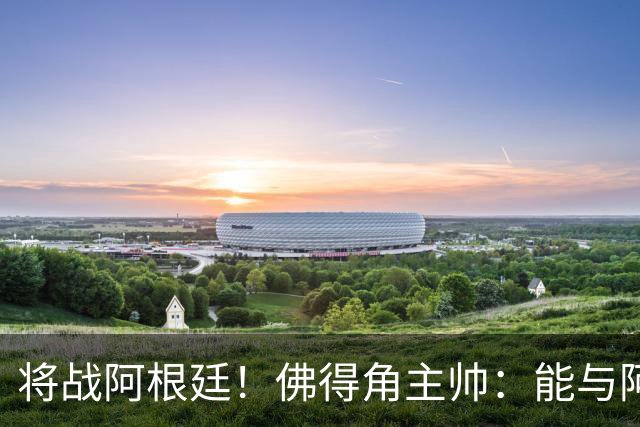 将战阿根廷！佛得角主帅：能与阿根廷和梅西交手是一种骄傲