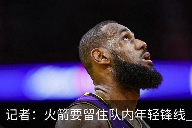 记者：火箭要留住队内年轻锋线 他们的成长幅度会决定下赛季走向