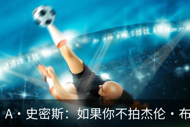 A·史密斯：如果你不拍杰伦·布朗马屁 他就觉得你在黑他